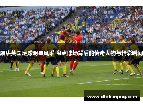 聚焦英国足球明星风采 盘点球场背后的传奇人物与精彩瞬间